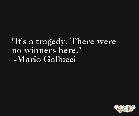It's a tragedy. There were no winners here. -Mario Gallucci