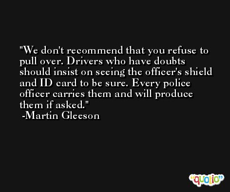 We don't recommend that you refuse to pull over. Drivers who have doubts should insist on seeing the officer's shield and ID card to be sure. Every police officer carries them and will produce them if asked. -Martin Gleeson
