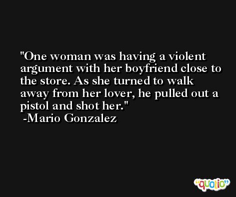 One woman was having a violent argument with her boyfriend close to the store. As she turned to walk away from her lover, he pulled out a pistol and shot her. -Mario Gonzalez
