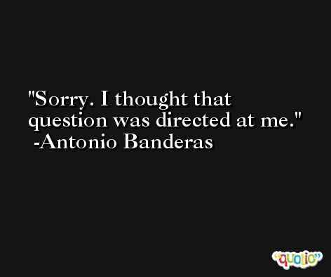 Sorry. I thought that question was directed at me. -Antonio Banderas