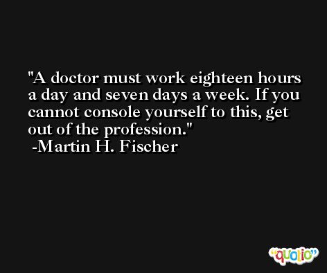 A doctor must work eighteen hours a day and seven days a week. If you cannot console yourself to this, get out of the profession. -Martin H. Fischer