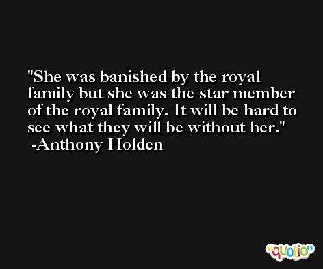 She was banished by the royal family but she was the star member of the royal family. It will be hard to see what they will be without her. -Anthony Holden