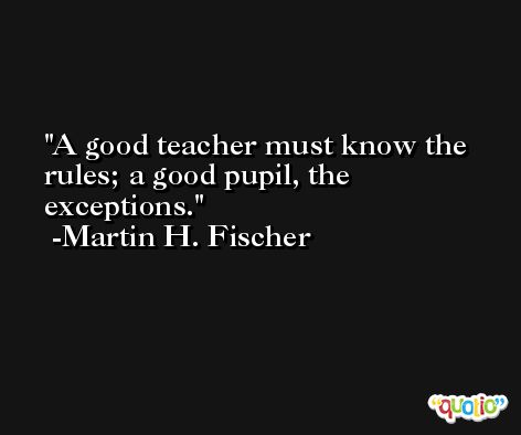 A good teacher must know the rules; a good pupil, the exceptions. -Martin H. Fischer