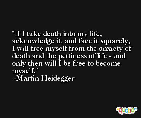 If I take death into my life, acknowledge it, and face it squarely, I will free myself from the anxiety of death and the pettiness of life - and only then will I be free to become myself. -Martin Heidegger