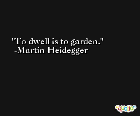 To dwell is to garden. -Martin Heidegger