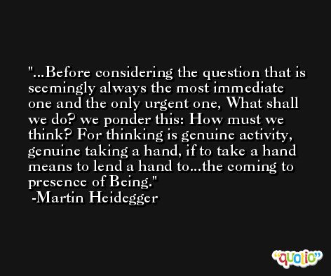...Before considering the question that is seemingly always the most immediate one and the only urgent one, What shall we do? we ponder this: How must we think? For thinking is genuine activity, genuine taking a hand, if to take a hand means to lend a hand to...the coming to presence of Being. -Martin Heidegger