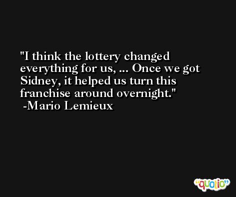 I think the lottery changed everything for us, ... Once we got Sidney, it helped us turn this franchise around overnight. -Mario Lemieux