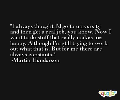 I always thought I'd go to university and then get a real job, you know. Now I want to do stuff that really makes me happy. Although I'm still trying to work out what that is. But for me there are always constants. -Martin Henderson