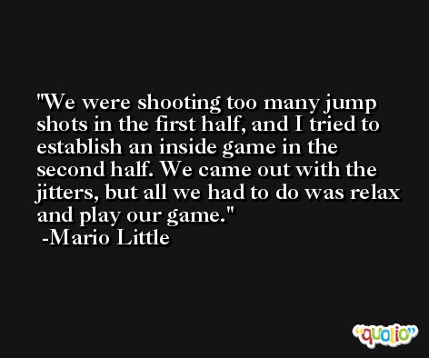 We were shooting too many jump shots in the first half, and I tried to establish an inside game in the second half. We came out with the jitters, but all we had to do was relax and play our game. -Mario Little