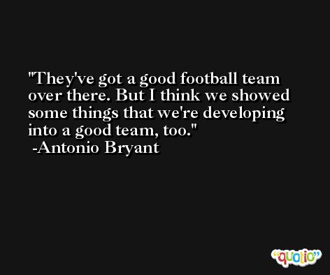 They've got a good football team over there. But I think we showed some things that we're developing into a good team, too. -Antonio Bryant
