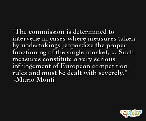 The commission is determined to intervene in cases where measures taken by undertakings jeopardize the proper functioning of the single market, ... Such measures constitute a very serious infringement of European competition rules and must be dealt with severely. -Mario Monti