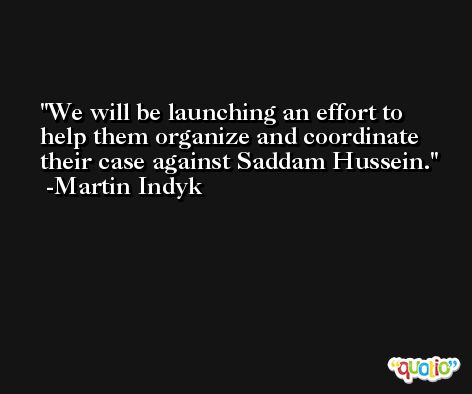 We will be launching an effort to help them organize and coordinate their case against Saddam Hussein. -Martin Indyk