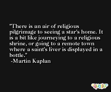 There is an air of religious pilgrimage to seeing a star's home. It is a bit like journeying to a religious shrine, or going to a remote town where a saint's liver is displayed in a bottle. -Martin Kaplan