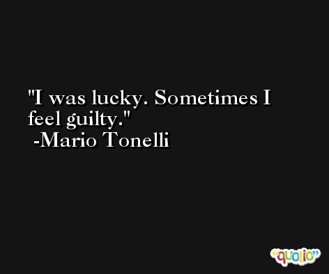 I was lucky. Sometimes I feel guilty. -Mario Tonelli
