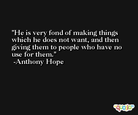 He is very fond of making things which he does not want, and then giving them to people who have no use for them. -Anthony Hope