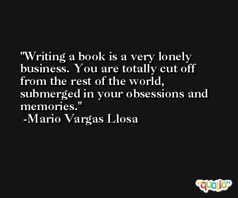Writing a book is a very lonely business. You are totally cut off from the rest of the world, submerged in your obsessions and memories. -Mario Vargas Llosa