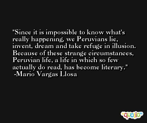 Since it is impossible to know what's really happening, we Peruvians lie, invent, dream and take refuge in illusion. Because of these strange circumstances, Peruvian life, a life in which so few actually do read, has become literary. -Mario Vargas Llosa