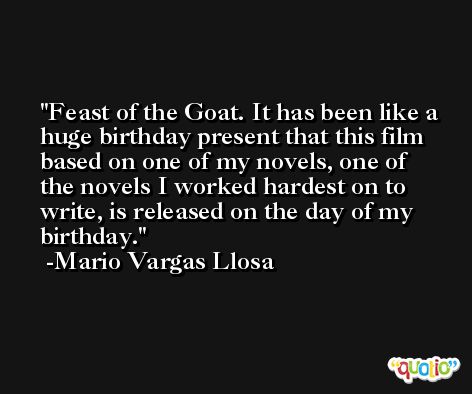 Feast of the Goat. It has been like a huge birthday present that this film based on one of my novels, one of the novels I worked hardest on to write, is released on the day of my birthday. -Mario Vargas Llosa