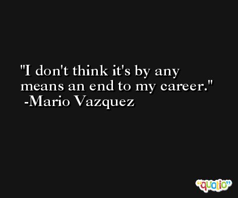I don't think it's by any means an end to my career. -Mario Vazquez