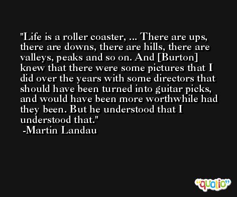 Life is a roller coaster, ... There are ups, there are downs, there are hills, there are valleys, peaks and so on. And [Burton] knew that there were some pictures that I did over the years with some directors that should have been turned into guitar picks, and would have been more worthwhile had they been. But he understood that I understood that. -Martin Landau