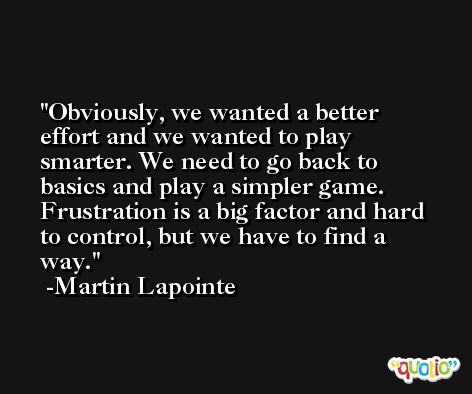 Obviously, we wanted a better effort and we wanted to play smarter. We need to go back to basics and play a simpler game. Frustration is a big factor and hard to control, but we have to find a way. -Martin Lapointe