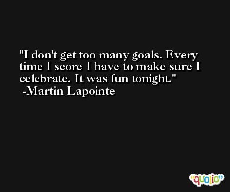 I don't get too many goals. Every time I score I have to make sure I celebrate. It was fun tonight. -Martin Lapointe