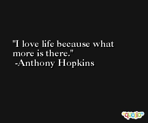I love life because what more is there. -Anthony Hopkins