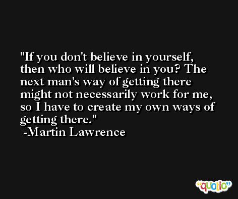If you don't believe in yourself, then who will believe in you? The next man's way of getting there might not necessarily work for me, so I have to create my own ways of getting there. -Martin Lawrence