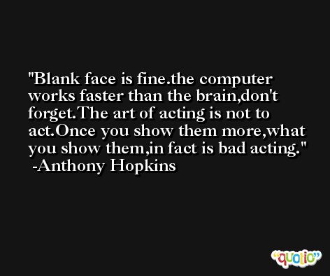 Blank face is fine.the computer works faster than the brain,don't forget.The art of acting is not to act.Once you show them more,what you show them,in fact is bad acting. -Anthony Hopkins