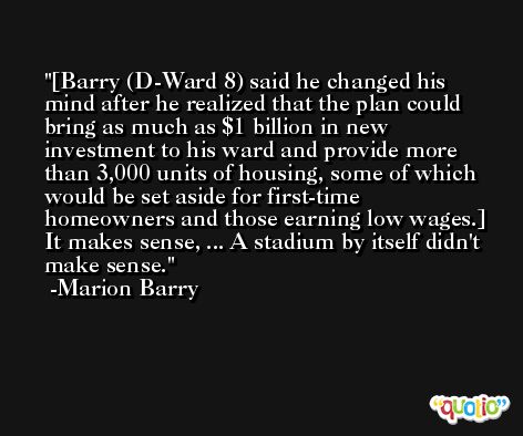 [Barry (D-Ward 8) said he changed his mind after he realized that the plan could bring as much as $1 billion in new investment to his ward and provide more than 3,000 units of housing, some of which would be set aside for first-time homeowners and those earning low wages.] It makes sense, ... A stadium by itself didn't make sense. -Marion Barry