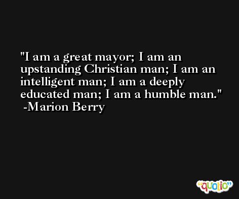 I am a great mayor; I am an upstanding Christian man; I am an intelligent man; I am a deeply educated man; I am a humble man. -Marion Berry