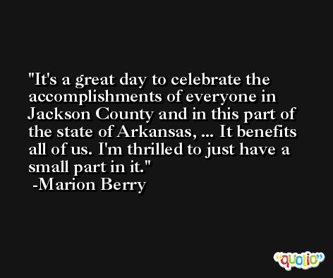 It's a great day to celebrate the accomplishments of everyone in Jackson County and in this part of the state of Arkansas, ... It benefits all of us. I'm thrilled to just have a small part in it. -Marion Berry