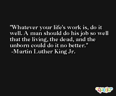 Whatever your life's work is, do it well. A man should do his job so well that the living, the dead, and the unborn could do it no better. -Martin Luther King Jr.