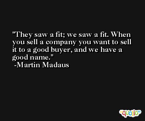 They saw a fit; we saw a fit. When you sell a company you want to sell it to a good buyer, and we have a good name. -Martin Madaus