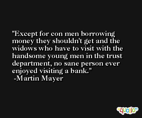 Except for con men borrowing money they shouldn't get and the widows who have to visit with the handsome young men in the trust department, no sane person ever enjoyed visiting a bank. -Martin Mayer