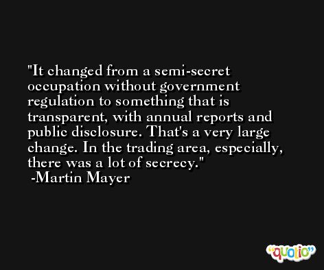 It changed from a semi-secret occupation without government regulation to something that is transparent, with annual reports and public disclosure. That's a very large change. In the trading area, especially, there was a lot of secrecy. -Martin Mayer