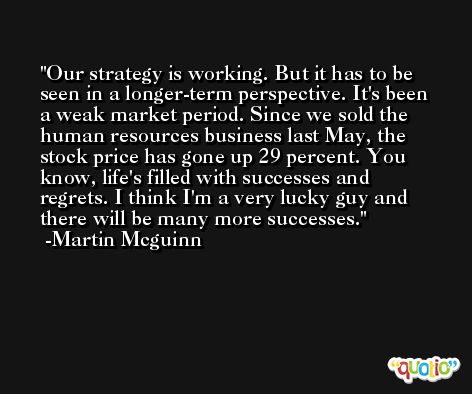 Our strategy is working. But it has to be seen in a longer-term perspective. It's been a weak market period. Since we sold the human resources business last May, the stock price has gone up 29 percent. You know, life's filled with successes and regrets. I think I'm a very lucky guy and there will be many more successes. -Martin Mcguinn