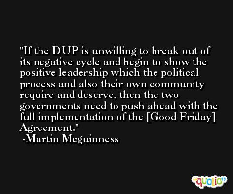 If the DUP is unwilling to break out of its negative cycle and begin to show the positive leadership which the political process and also their own community require and deserve, then the two governments need to push ahead with the full implementation of the [Good Friday] Agreement. -Martin Mcguinness