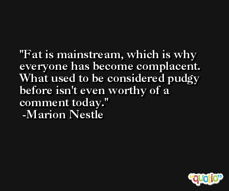 Fat is mainstream, which is why everyone has become complacent. What used to be considered pudgy before isn't even worthy of a comment today. -Marion Nestle