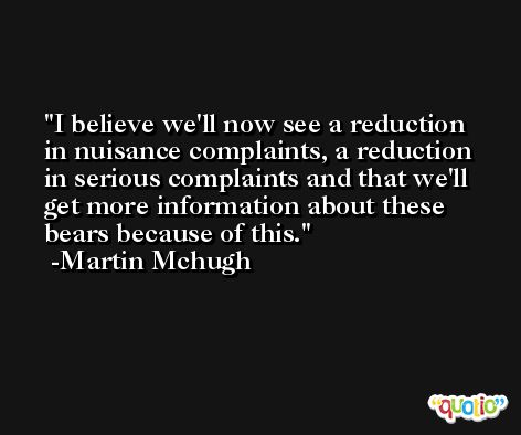 I believe we'll now see a reduction in nuisance complaints, a reduction in serious complaints and that we'll get more information about these bears because of this. -Martin Mchugh