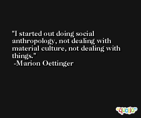 I started out doing social anthropology, not dealing with material culture, not dealing with things. -Marion Oettinger