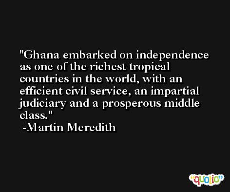 Ghana embarked on independence as one of the richest tropical countries in the world, with an efficient civil service, an impartial judiciary and a prosperous middle class. -Martin Meredith