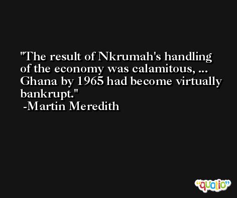 The result of Nkrumah's handling of the economy was calamitous, ... Ghana by 1965 had become virtually bankrupt. -Martin Meredith