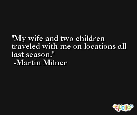 My wife and two children traveled with me on locations all last season. -Martin Milner