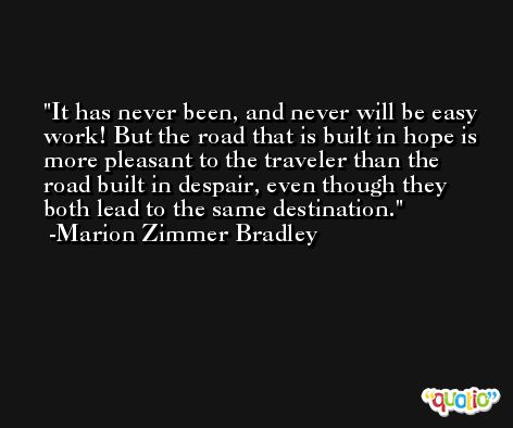 It has never been, and never will be easy work! But the road that is built in hope is more pleasant to the traveler than the road built in despair, even though they both lead to the same destination. -Marion Zimmer Bradley