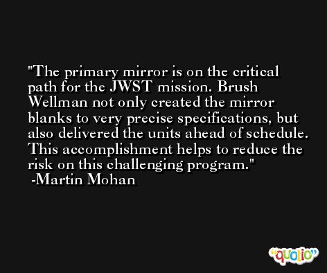 The primary mirror is on the critical path for the JWST mission. Brush Wellman not only created the mirror blanks to very precise specifications, but also delivered the units ahead of schedule. This accomplishment helps to reduce the risk on this challenging program. -Martin Mohan