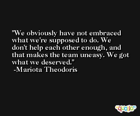 We obviously have not embraced what we're supposed to do. We don't help each other enough, and that makes the team uneasy. We got what we deserved. -Mariota Theodoris