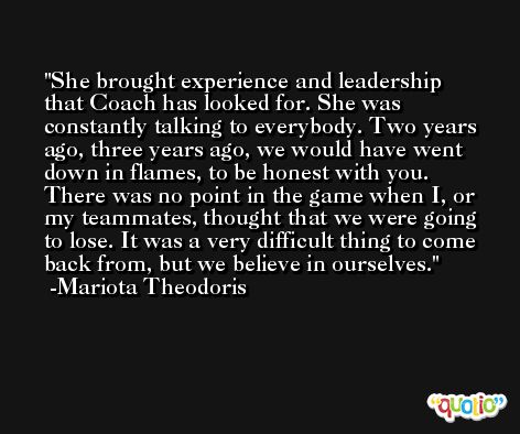 She brought experience and leadership that Coach has looked for. She was constantly talking to everybody. Two years ago, three years ago, we would have went down in flames, to be honest with you. There was no point in the game when I, or my teammates, thought that we were going to lose. It was a very difficult thing to come back from, but we believe in ourselves. -Mariota Theodoris