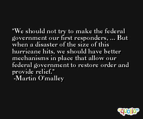 We should not try to make the federal government our first responders, ... But when a disaster of the size of this hurricane hits, we should have better mechanisms in place that allow our federal government to restore order and provide relief. -Martin O'malley
