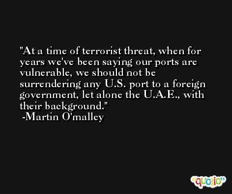At a time of terrorist threat, when for years we've been saying our ports are vulnerable, we should not be surrendering any U.S. port to a foreign government, let alone the U.A.E., with their background. -Martin O'malley